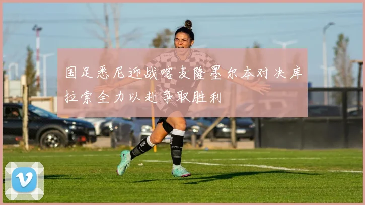 国足悉尼迎战喀麦隆墨尔本对决库拉索全力以赴争取胜利